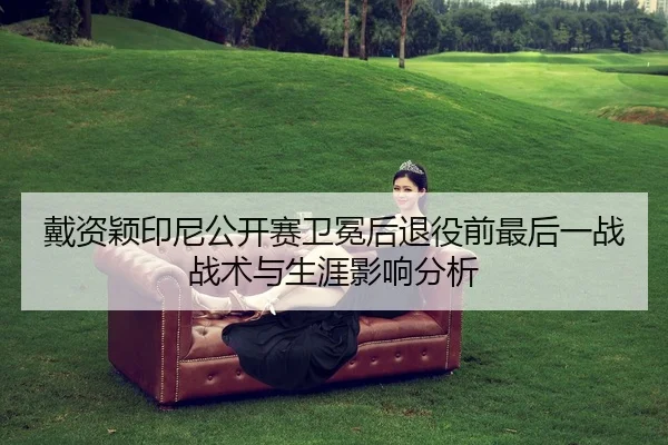 戴资颖印尼公开赛卫冕后退役前最后一战战术与生涯影响分析