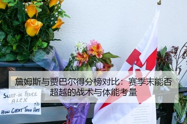 詹姆斯与贾巴尔得分榜对比：赛季末能否超越的战术与体能考量