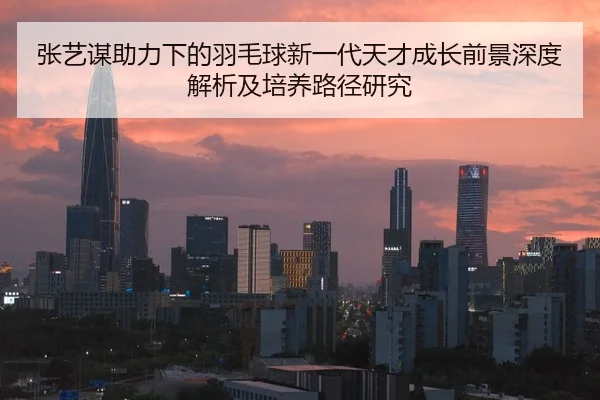 zhang-yi-mou-zhu-li-xia-de-yu-mao-qiu-xin-yi-dai-tian-cai-cheng-zhang-qian-jing-shen-du-jie-xi-ji-pei-yang-lu-jing-yan-2-592.jpg